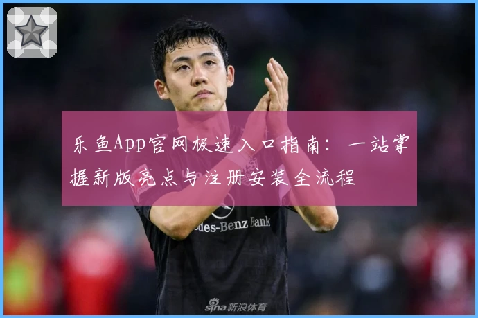 乐鱼App官网极速入口指南：一站掌握新版亮点与注册安装全流程