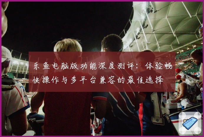 乐鱼电脑版功能深度测评：体验畅快操作与多平台兼容的最佳选择