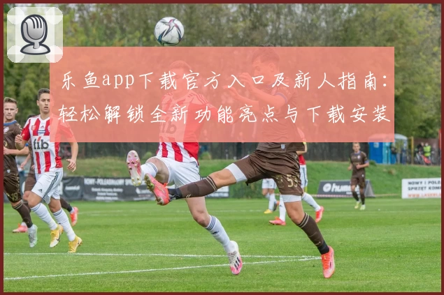乐鱼app下载官方入口及新人指南:轻松解锁全新功能亮点与下载安装教程