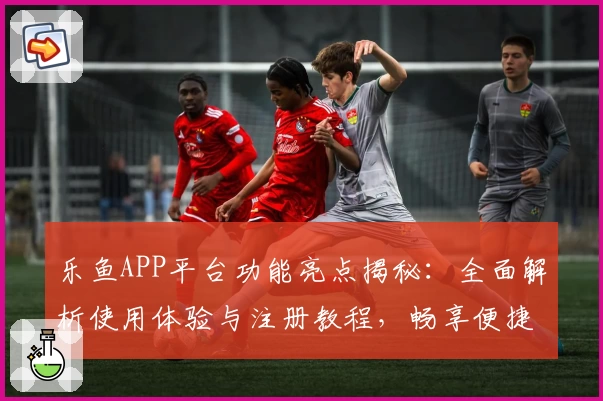 乐鱼APP平台功能亮点揭秘：全面解析使用体验与注册教程，畅享便捷服务