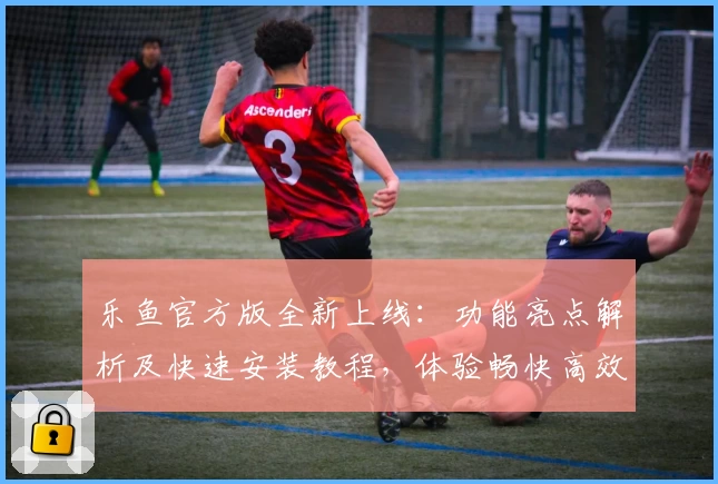 乐鱼官方版全新上线：功能亮点解析及快速安装教程，体验畅快高效的使用感受