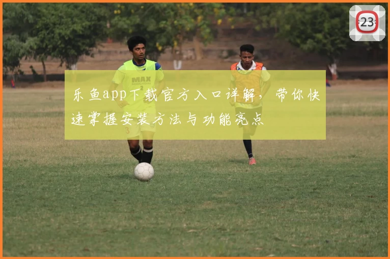 乐鱼app下载官方入口详解，带你快速掌握安装方法与功能亮点