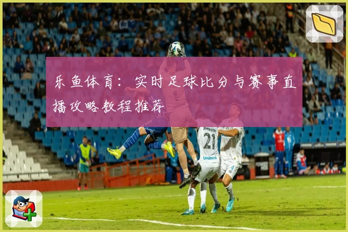 乐鱼体育:实时足球比分与赛事直播攻略教程推荐