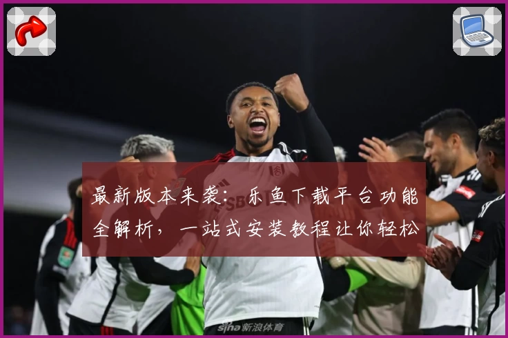最新版本来袭：乐鱼下载平台功能全解析，一站式安装教程让你轻松上手