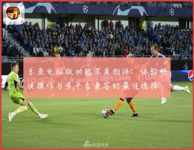 乐鱼电脑版功能深度测评：体验畅快操作与多平台兼容的最佳选择