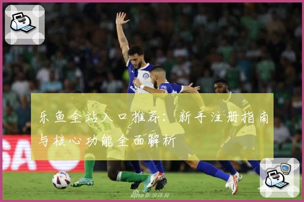 乐鱼全站入口推荐：新手注册指南与核心功能全面解析