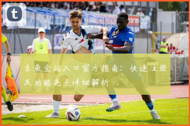 乐鱼全站入口官方指南：快速注册及功能亮点详细解析