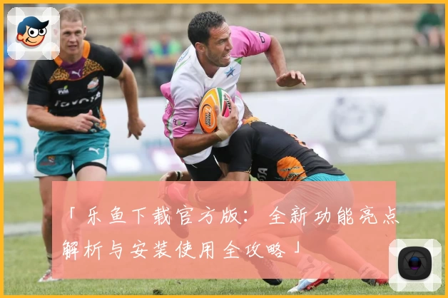 「乐鱼下载官方版：全新功能亮点解析与安装使用全攻略」