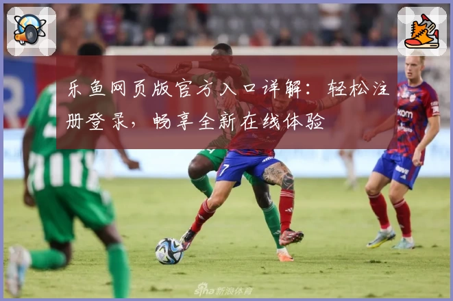 乐鱼网页版官方入口详解：轻松注册登录，畅享全新在线体验