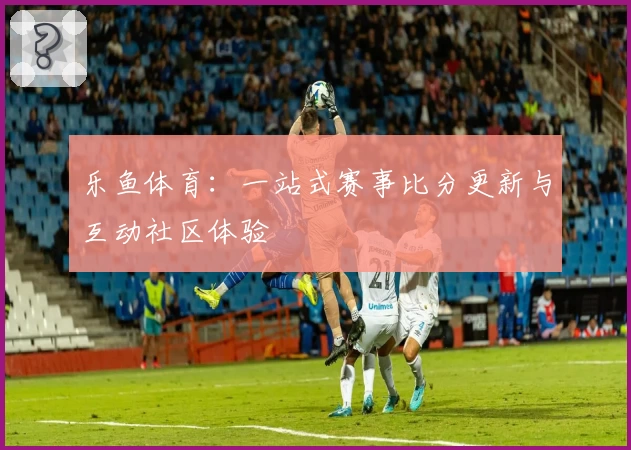 乐鱼体育：一站式赛事比分更新与互动社区体验