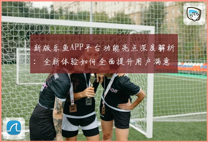 新版乐鱼APP平台功能亮点深度解析:全新体验如何全面提升用户满意度