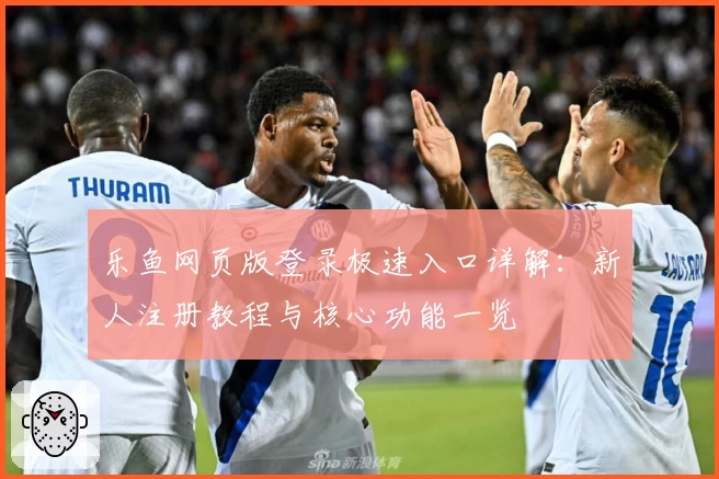 乐鱼网页版登录极速入口详解：新人注册教程与核心功能一览