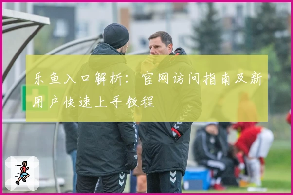 乐鱼入口解析：官网访问指南及新用户快速上手教程