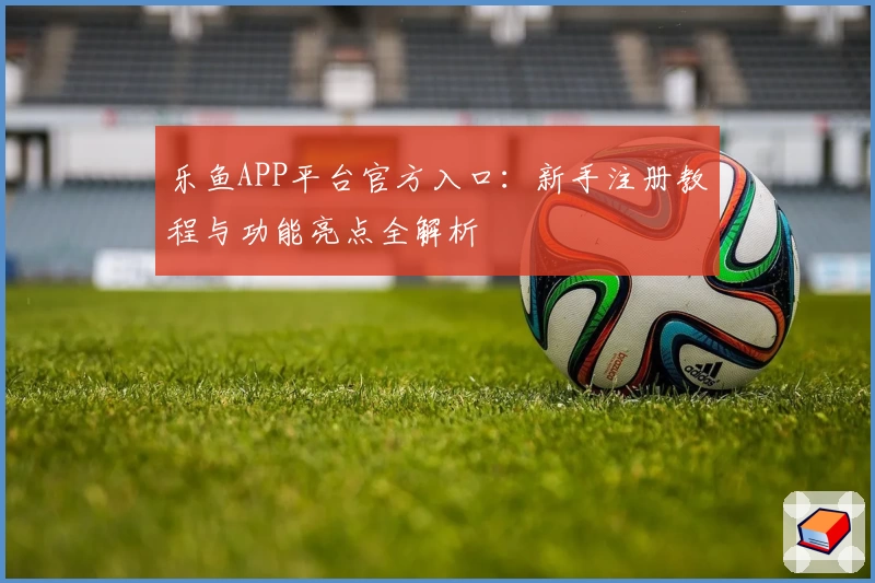 乐鱼APP平台官方入口：新手注册教程与功能亮点全解析
