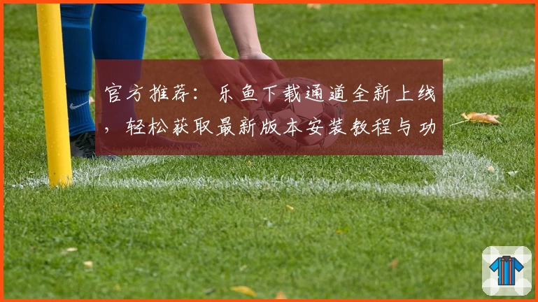 官方推荐：乐鱼下载通道全新上线，轻松获取最新版本安装教程与功能亮点解读