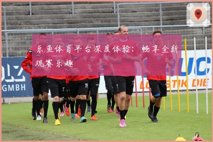 乐鱼体育平台深度体验:畅享全新观赛乐趣