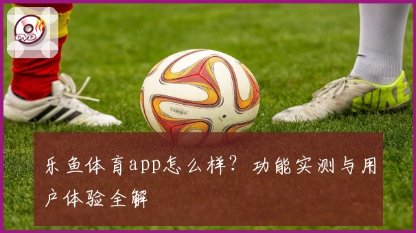 乐鱼体育app怎么样？功能实测与用户体验全解