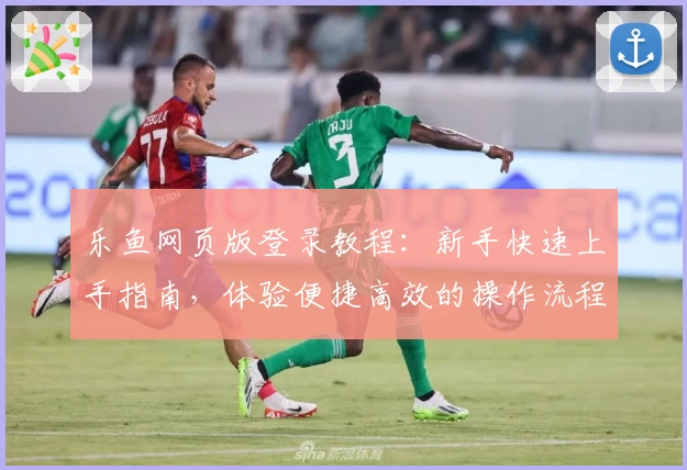 乐鱼网页版登录教程：新手快速上手指南，体验便捷高效的操作流程