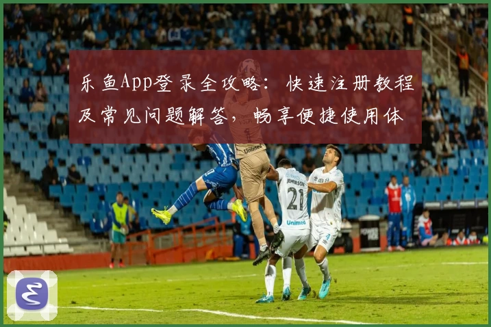 乐鱼App登录全攻略:快速注册教程及常见问题解答,畅享便捷使用体验