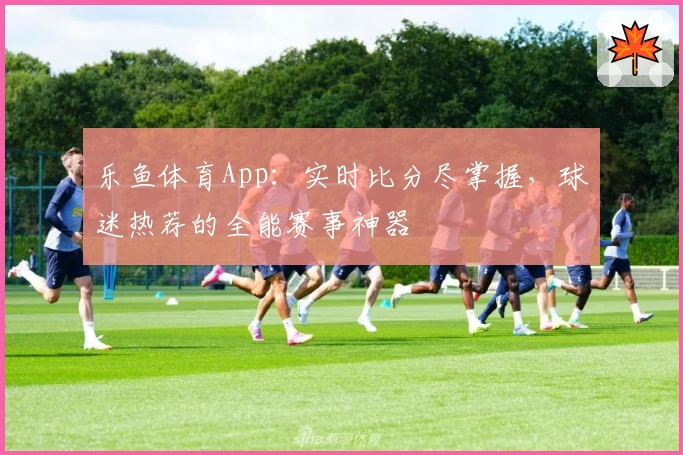 乐鱼体育App：实时比分尽掌握，球迷热荐的全能赛事神器