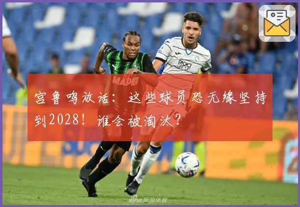 宫鲁鸣放话:这些球员恐无缘坚持到2028!谁会被淘汰?