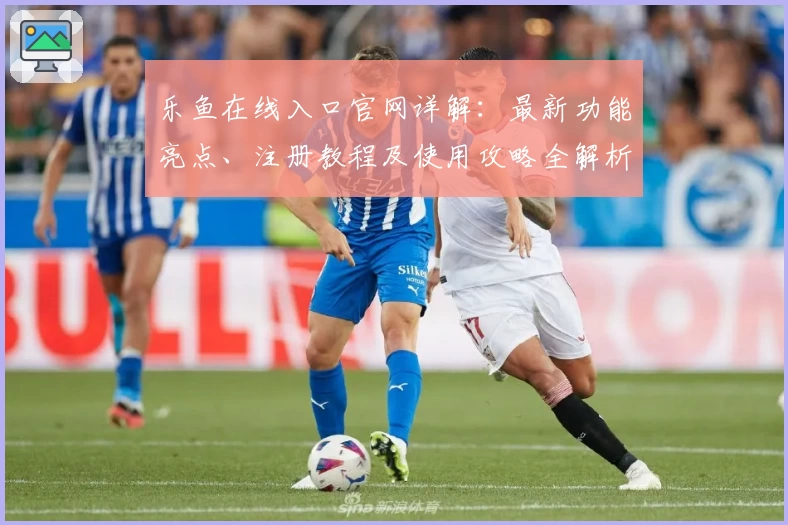 乐鱼在线入口官网详解：最新功能亮点、注册教程及使用攻略全解析