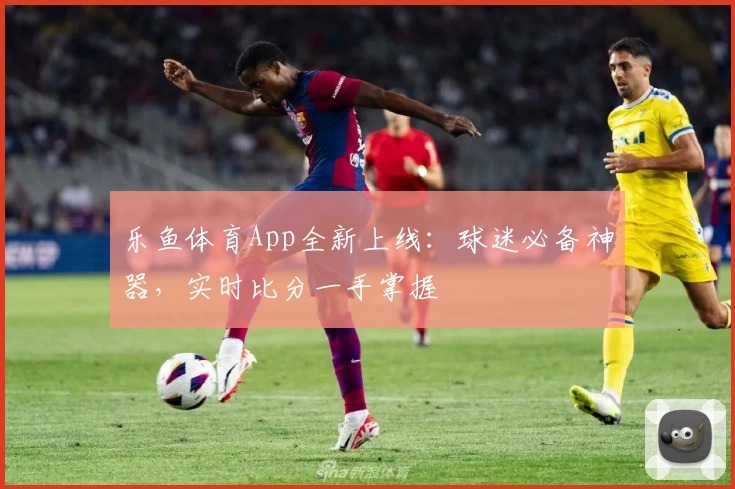 乐鱼体育App全新上线:球迷必备神器,实时比分一手掌握