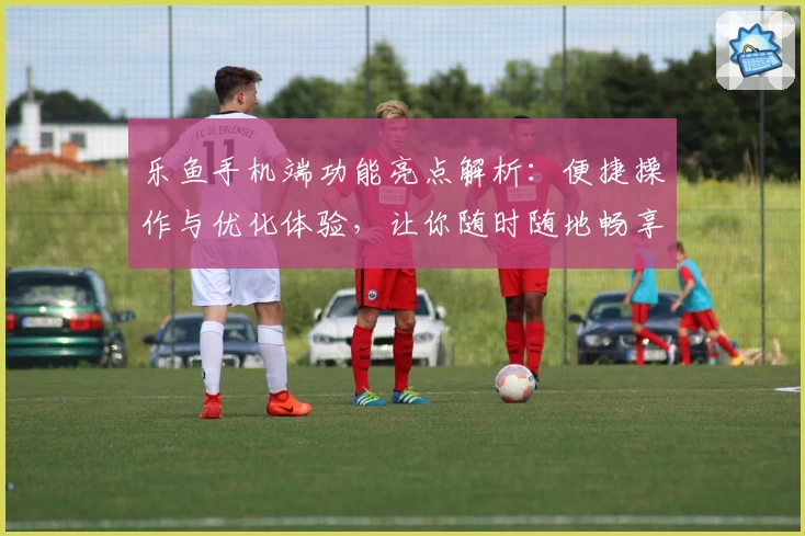 乐鱼手机端功能亮点解析：便捷操作与优化体验，让你随时随地畅享乐趣