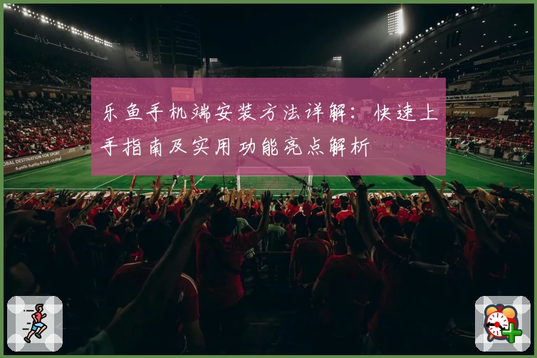 乐鱼手机端安装方法详解：快速上手指南及实用功能亮点解析