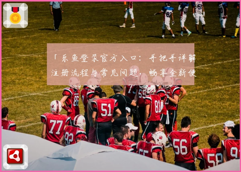 「乐鱼登录官方入口：手把手详解注册流程与常见问题，畅享全新便捷体验」