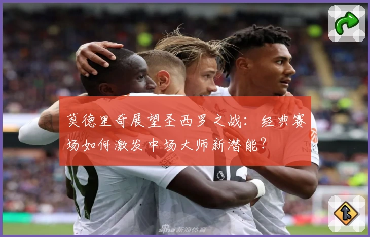 莫德里奇展望圣西罗之战:经典赛场如何激发中场大师新潜能?
