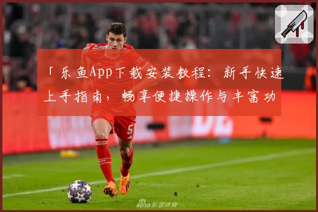 「乐鱼App下载安装教程：新手快速上手指南，畅享便捷操作与丰富功能」