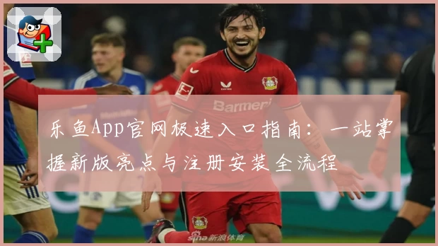乐鱼App官网极速入口指南：一站掌握新版亮点与注册安装全流程