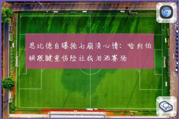 恩比德自曝抢七崩溃心情：哈利伯顿跟腱重伤险让我泪洒赛场