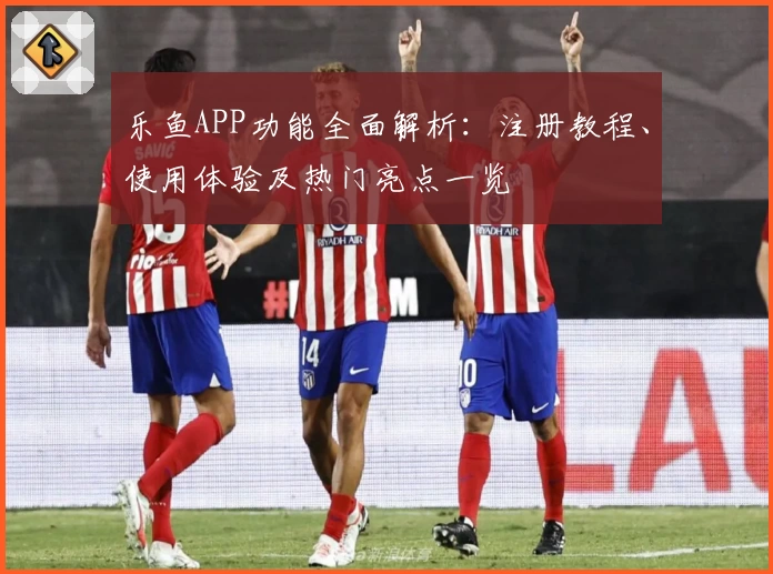乐鱼APP功能全面解析：注册教程、使用体验及热门亮点一览