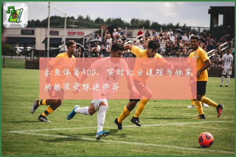 乐鱼体育App：实时比分追踪与独家功能深受球迷热荐