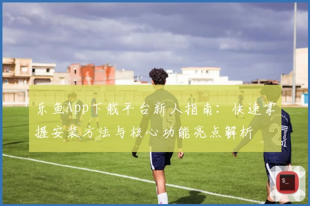 乐鱼App下载平台新人指南：快速掌握安装方法与核心功能亮点解析