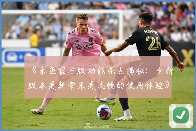 《乐鱼官方版功能亮点揭秘：全新版本更新带来更流畅的使用体验》