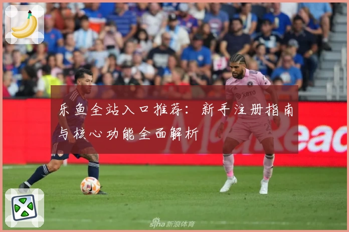 乐鱼全站入口推荐：新手注册指南与核心功能全面解析