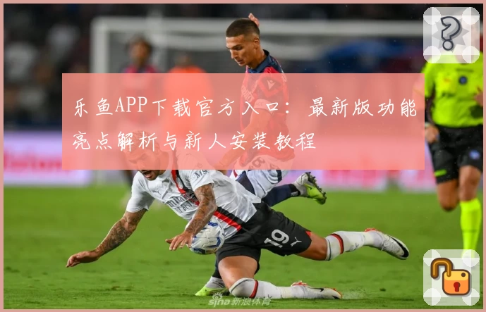 乐鱼APP下载官方入口：最新版功能亮点解析与新人安装教程