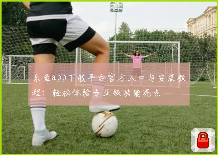 乐鱼app下载平台官方入口与安装教程：轻松体验专业级功能亮点