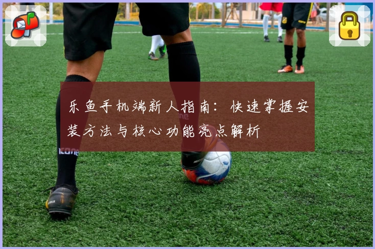 乐鱼手机端新人指南：快速掌握安装方法与核心功能亮点解析