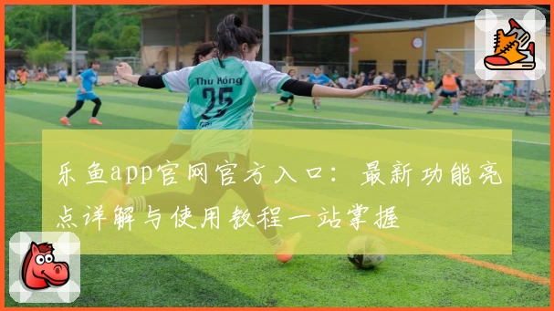 乐鱼app官网官方入口:最新功能亮点详解与使用教程一站掌握