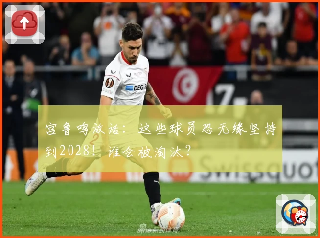 宫鲁鸣放话：这些球员恐无缘坚持到2028！谁会被淘汰？
