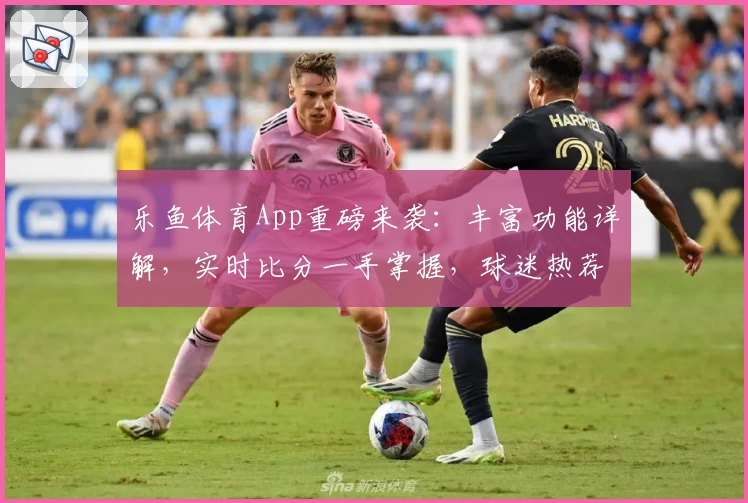 乐鱼体育App重磅来袭：丰富功能详解，实时比分一手掌握，球迷热荐必备助手