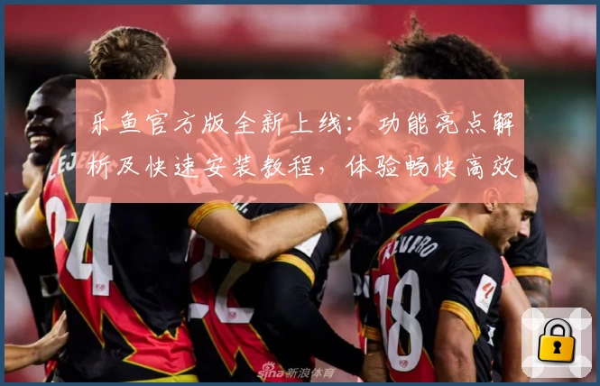 乐鱼官方版全新上线：功能亮点解析及快速安装教程，体验畅快高效的使用感受