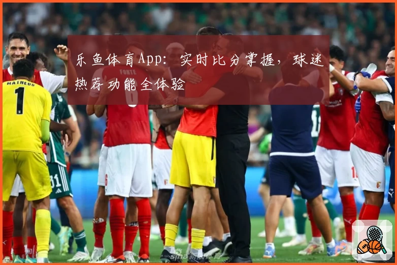 乐鱼体育App：实时比分掌握，球迷热荐功能全体验