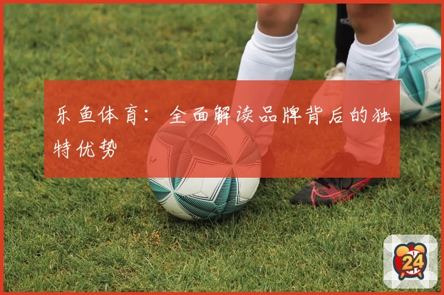 乐鱼体育：全面解读品牌背后的独特优势