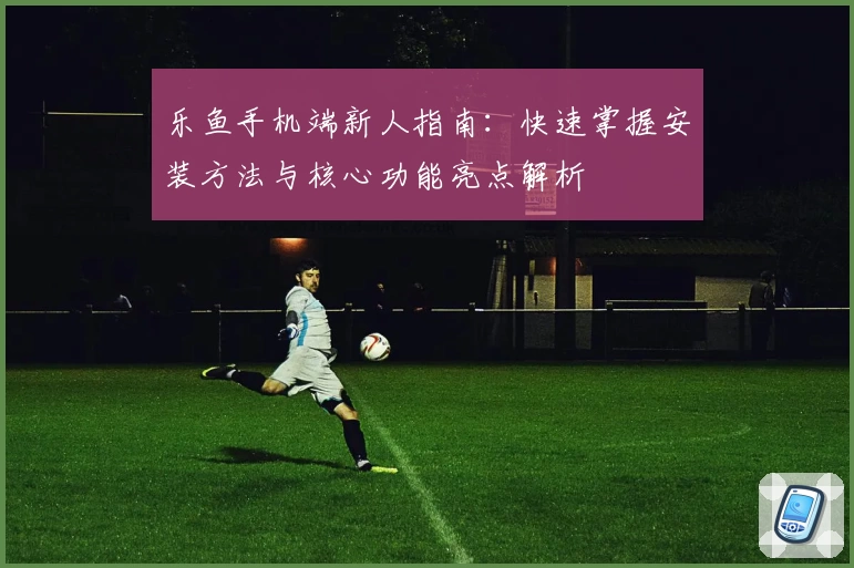 乐鱼手机端新人指南：快速掌握安装方法与核心功能亮点解析