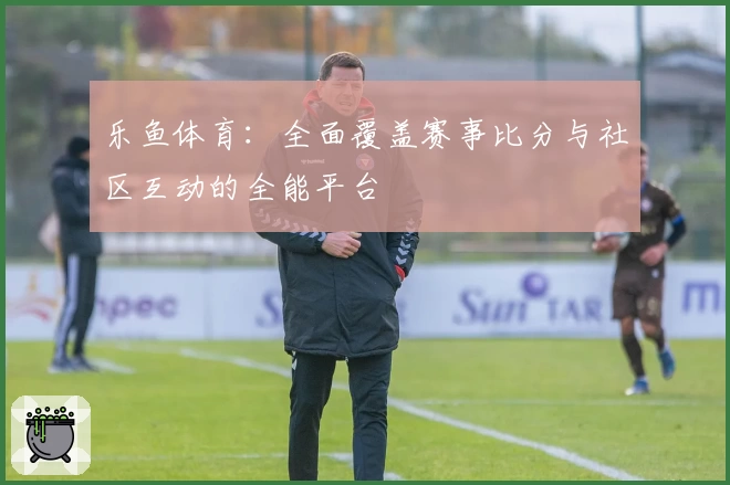 乐鱼体育：全面覆盖赛事比分与社区互动的全能平台